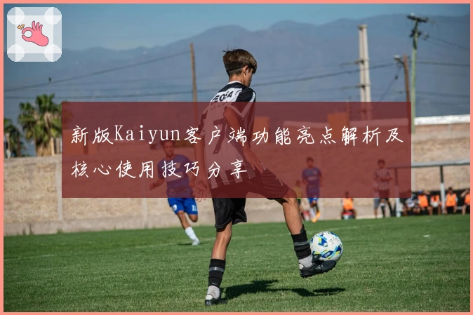 新版Kaiyun客户端功能亮点解析及核心使用技巧分享