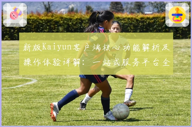新版Kaiyun客户端核心功能解析及操作体验详解：一站式服务平台全新升级