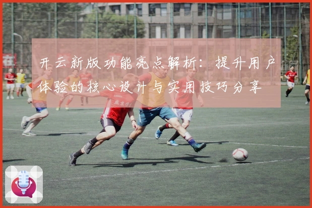 开云新版功能亮点解析:提升用户体验的核心设计与实用技巧分享
